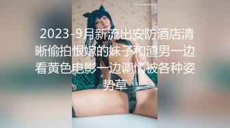  2023-9月新流出安防酒店清晰偷拍恨嫁的妹子和渣男一边看黄色电影一边调情被各种姿势草