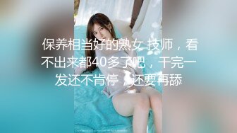  保养相当好的熟女 技师，看不出来都40多了吧，干完一发还不肯停，还要再舔