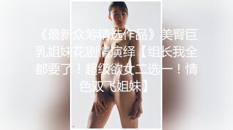 《最新众筹精选作品》美臀巨乳姐妹花剧情演绎【组长我全都要了！超级欲女二选一！情色双飞姐妹】