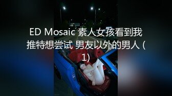 ED Mosaic 素人女孩看到我推特想尝试 男友以外的男人 (1)