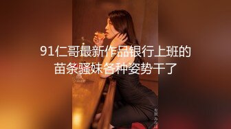 91仁哥最新作品银行上班的苗条骚妹各种姿势干了