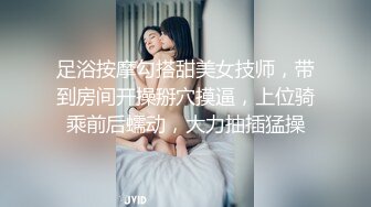 足浴按摩勾搭甜美女技师，带到房间开操掰穴摸逼，上位骑乘前后蠕动，大力抽插猛操