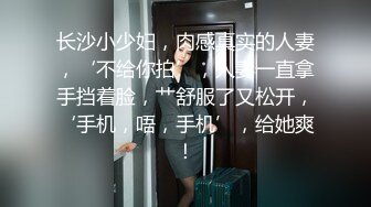 长沙小少妇，肉感真实的人妻，‘不给你拍’，人妻一直拿手挡着脸，艹舒服了又松开，‘手机，唔，手机’，给她爽！