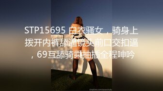 STP15695 白衣骚女，骑身上拨开内裤舔逼镜头前口交扣逼，69互舔骑乘抽插全程呻吟