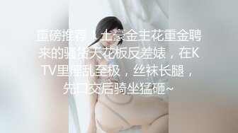 重磅推荐！土豪金主花重金聘来的骚货天花板反差婊，在KTV里淫乱至极，丝袜长腿，先口交后骑坐猛砸~