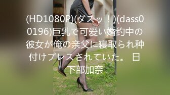 (HD1080P)(ダスッ！)(dass00196)巨乳で可爱い婚约中の彼女が俺の亲父に寝取られ种付けプレスされていた。 日下部加奈