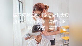 极品反差母狗『Sugar』大尺度私拍流出 啪啪➕调教➕3P➕口爆➕内射➕黑丝