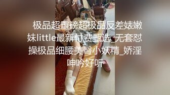   极品超重磅超极品反差婊嫩妹little最新付费甄选_无套怼操极品细腰美臀小妖精_娇淫呻吟好听