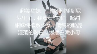 ✨超美甜妹✨“你刚刚插到屁屁里了，我看着你插” 超甜甜妹纯欲系少女，清纯的脸庞 淫荡的对白，爆插白嫩小母狗