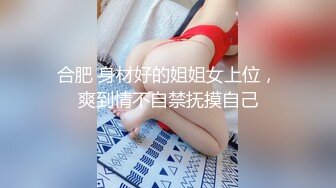 合肥 身材好的姐姐女上位，爽到情不自禁抚摸自己