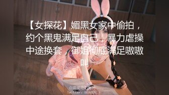 【女探花】媚黑女家中偷拍，约个黑鬼满足自己，暴力虐操中途换套，御姐彻底满足嗷嗷叫