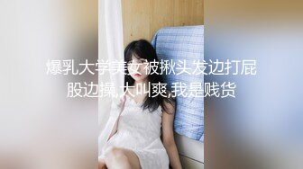 爆乳大学美女被揪头发边打屁股边操,大叫爽,我是贱货