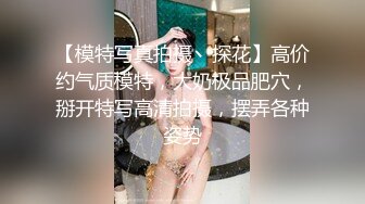 【模特写真拍摄丶探花】高价约气质模特，大奶极品肥穴，掰开特写高清拍摄，摆弄各种姿势