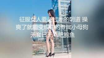   征服女人要通过她的阴道 操爽了就能变成你的专属小母狗 无套日无毛肥鲍鱼