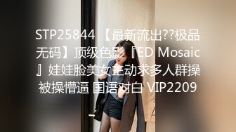 STP25844 【最新流出??极品无码】顶级色影『ED Mosaic』娃娃脸美女主动求多人群操被操懵逼 国语对白 VIP2209