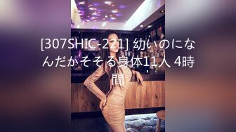 [307SHIC-221] 幼いのになんだかそそる身体11人 4時間