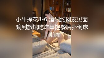 小牛探花8-6 酒吧约网友见面骗到旅馆吃炸串饱餐后扑倒床上啪啪