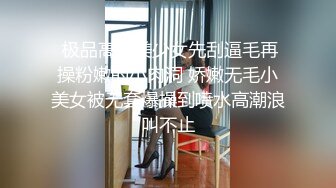  极品高端美少女先刮逼毛再操粉嫩的小肉洞 娇嫩无毛小美女被无套爆操到喷水高潮浪叫不止