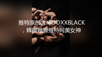  推特原创大神OOXXBLACK，蜂腰翘臀推特网黄女神