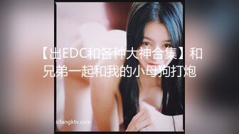 【出EDC和各种大神合集】和兄弟一起和我的小母狗打炮