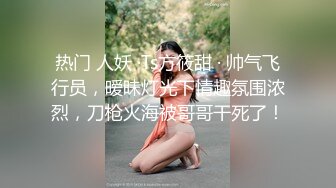 热门 人妖 ·Ts方筱甜 · 帅气飞行员，暧昧灯光下情趣氛围浓烈，刀枪火海被哥哥干死了！