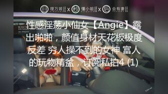 性感淫荡小仙女【Angie】露出啪啪，颜值身材天花板极度反差 穷人操不到的女神 富人的玩物精盆，订阅私拍4 (1)