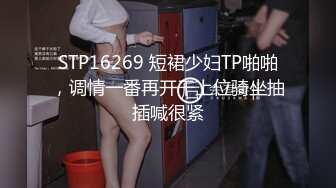 STP16269 短裙少妇TP啪啪，调情一番再开干上位骑坐抽插喊很紧