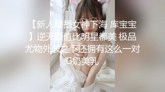 【新人绿播女神下海 库宝宝】逆天颜值比明星都美 极品尤物外表之下还拥有这么一对G奶美乳