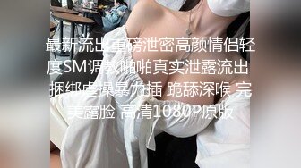 最新流出重磅泄密高颜情侣轻度SM调教啪啪真实泄露流出 捆绑虐操暴力插 跪舔深喉 完美露脸 高清1080P原版