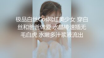 极品白丝Cos网红美少女 穿白丝和爸爸做爱 水晶棒速插无毛白虎 水嫩多汁浆液流出