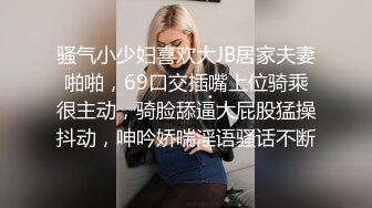 骚气小少妇喜欢大JB居家夫妻啪啪，69口交插嘴上位骑乘很主动，骑脸舔逼大屁股猛操抖动，呻吟娇喘淫语骚话不断