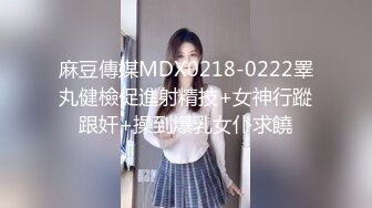 麻豆傳媒MDX0218-0222睪丸健檢促進射精技+女神行蹤跟奸+操到爆乳女仆求饒