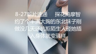 8-27新片速递❤️探花鸠摩智约了个丰满大胸的东北妹子刚做没几天还抗拒陌生人碰她插入身体就变骚样