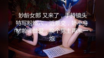  妙龄女郎 又来了，手持镜头特写粉嫩穴，近景交，娇小身材啪啪做爱，换个男主再来一炮