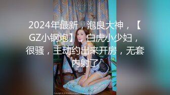 2024年最新，泡良大神，【GZ小钢炮】，白虎小少妇，很骚，主动约出来开房，无套内射了