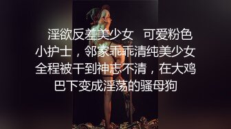 ✿淫欲反差美少女✿可爱粉色小护士，邻家乖乖清纯美少女全程被干到神志不清，在大鸡巴下变成淫荡的骚母狗