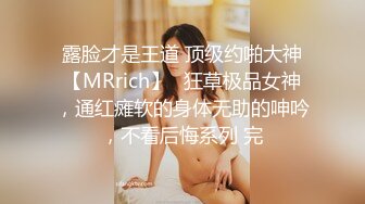 露脸才是王道 顶级约啪大神【MRrich】✅狂草极品女神，通红瘫软的身体无助的呻吟，不看后悔系列 完