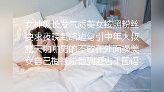 女神级长发气质美女按照粉丝要求夜晚到路边勾引中年大叔露天啪啪男的不敢在外面操美女自己掏钱带他到酒店干国语