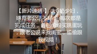 【新片速遞 】 大G奶少妇，嫌弃老公活不好❤️每次都是完成任务，自己偷偷买跳蛋玩，跟老公说来找闺蜜，偷偷跟我视频！