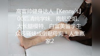 高富帅健身达人『Kenny`s』00后清纯学妹、南航空姐、大长腿模特、白富美留学生 众多骚婊成倒贴母狗！人生赢家2