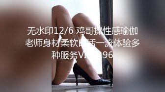 无水印12/6 鸡哥操性感瑜伽老师身材柔软口活一流体验多种服务VIP1196