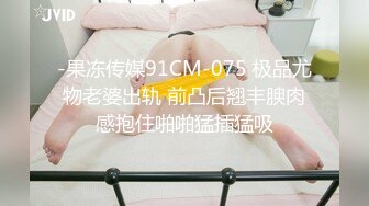 -果冻传媒91CM-075 极品尤物老婆出轨 前凸后翘丰腴肉感抱住啪啪猛插猛吸