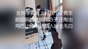  女同学被班上好几个了男生胁迫脱她衣服摸奶子,还掏出鸡巴让她吃,还插入她无毛白虎逼