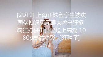 [2DF2] 上海正妹留学生被法国佬扣逼舔屁眼大鸡巴狂插 疯狂打桩机自己送上高潮 1080p高清精彩 -[BT种子]