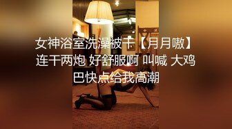 女神浴室洗澡被干【月月嗷】连干两炮 好舒服啊 叫喊 大鸡巴快点给我高潮