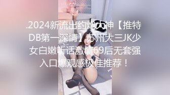 .2024新流出约炮大神【推特 DB第一深情】苏州大三JK少女白嫩听话激情69后无套强入口爆观感极佳推荐！