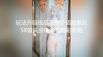 玩法升级极品骚货听话随意玩5K镜头分毫毕现精彩香艳