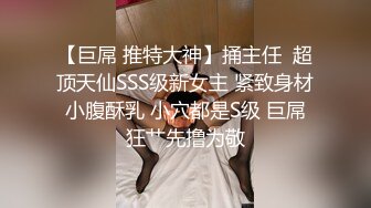 【巨屌 推特大神】捅主任  超顶天仙SSS级新女主 紧致身材小腹酥乳 小穴都是S级 巨屌狂艹先撸为敬