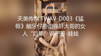 天美传媒 TWAV-D003《猛假》龅牙仔胁迫强奸大哥的女人“后果”很严重-娃娃