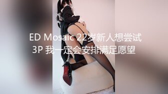  ED Mosaic 22岁新人想尝试3P 我一定会安排满足愿望